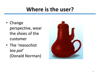 Where is the user?
• Change
perspective, wear
the shoes of the
customer
• The ‘masochist
tea pot’
(Donald Norman)
12
 