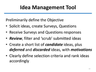 Idea Management Tool
13
Preliminarily define the Objective
• Solicit ideas, create Surveys, Questions
• Receive Surveys and Questions responses
• Review, filter and ‘scrub’ submitted ideas
• Create a short list of candidate ideas, plus
deferred and discarded ideas, with motivations
• Clearly define selection criteria and rank ideas
accordingly
 