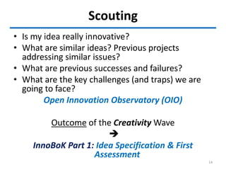 Scouting
• Is my idea really innovative?
• What are similar ideas? Previous projects
addressing similar issues?
• What are previous successes and failures?
• What are the key challenges (and traps) we are
going to face?
Open Innovation Observatory (OIO)
Outcome of the Creativity Wave

InnoBoK Part 1: Idea Specification & First
Assessment
14
 