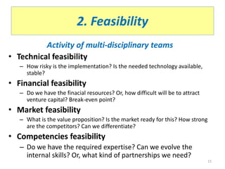 2. Feasibility
Activity of multi-disciplinary teams
• Technical feasibility
– How risky is the implementation? Is the needed technology available,
stable?
• Financial feasibility
– Do we have the finacial resources? Or, how difficult will be to attract
venture capital? Break-even point?
• Market feasibility
– What is the value proposition? Is the market ready for this? How strong
are the competitors? Can we differentiate?
• Competencies feasibility
– Do we have the required expertise? Can we evolve the
internal skills? Or, what kind of partnerships we need?
15
 