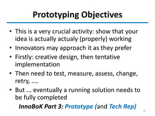 Prototyping Objectives
• This is a very crucial activity: show that your
idea is actually actualy (properly) working
• Innovators may approach it as they prefer
• Firstly: creative design, then tentative
implementation
• Then need to test, measure, assess, change,
retry, ....
• But ... eventually a running solution needs to
be fully completed
InnoBoK Part 3: Prototype (and Tech Rep) 18
 