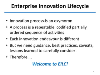 Enterprise Innovation Lifecycle
• Innovation process is an oxymoron
• A process is a repeatable, codified partially
ordered sequence of activities
• Each innovation endeavour is different
• But we need guidance, best practices, caveats,
lessons learned to carefully consider
• Therefore ...
Welcome to EILC!
4
 