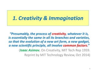 1. Creativity & Immagination
“Presumably, the process of creativity, whatever it is,
is essentially the same in all its branches and varieties,
so that the evolution of a new art form, a new gadget,
a new scientific principle, all involve common factors.”
(Isaac Asimov, On Creativity, MIT Tech Rep 1959.
Reprint by MIT Technology Review, Oct 2014)
8
 