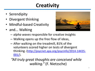 Creativity
• Serendipity
• Divergent thinking
• Mindful-based Creativity
• and... Walking
– alpha waves responsible for creative insights
– Walking opens up the free flow of ideas,
– After walking on the treadmill, 81% of the
volunteers scored higher on tests of divergent
thinking. (http://psycnet.apa.org/psycinfo/2014-14435-
001/).
“All truly great thoughts are conceived while
walking.” (F. Nietzsche)
9
 