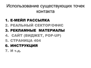 Использование существующих точек
контакта
1. Е-МЕЙЛ РАССЫЛКА
2. РЕАЛЬНЫЙ СЕКТОР/ОФИС
3. РЕКЛАМНЫЕ МАТЕРИАЛЫ
4. САЙТ (ВИДЖЕТ, POP-UP)
5. СТРАНИЦА 404
6. ИНСТРУКЦИЯ
7. И т.д.
 