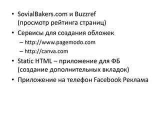 • SovialBakers.com и Buzzref
(просмотр рейтинга страниц)
• Сервисы для создания обложек
– http://www.pagemodo.com
– http://canva.com
• Static HTML – приложение для ФБ
(создание дополнительных вкладок)
• Приложение на телефон Facebook Реклама
 