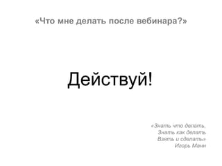 «Что мне делать после вебинара?»
Действуй!
«Знать что делать,
Знать как делать
Взять и сделать»
Игорь Манн
 