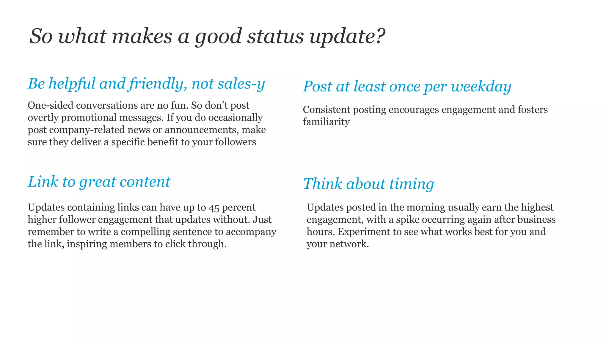 So what makes a good status update?
Post at least once per weekday
One-sided conversations are no fun. So don’t post
overtly promotional messages. If you do occasionally
post company-related news or announcements, make
sure they deliver a specific benefit to your followers
Be helpful and friendly, not sales-y
Link to great content Think about timing
Consistent posting encourages engagement and fosters
familiarity
Updates containing links can have up to 45 percent
higher follower engagement that updates without. Just
remember to write a compelling sentence to accompany
the link, inspiring members to click through.
Updates posted in the morning usually earn the highest
engagement, with a spike occurring again after business
hours. Experiment to see what works best for you and
your network.
 