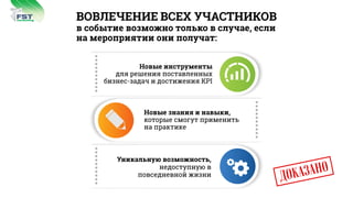 ВОВЛЕЧЕНИЕ ВСЕХ УЧАСТНИКОВ
в событие возможно только в случае, если
на мероприятии они получат:
ÄÎÊÀÇÀÍÎ
consulting
FST
Новые знания и навыки,
которые смогут применить
на практике
Уникальную возможность,
недоступную в
повседневной жизни
Новые инструменты
для решения поставленных
бизнес-задач и достижения KPI
 
