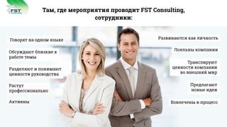 Там, где мероприятия проводит FST Consulting,
сотрудники:
Говорят на одном языке
Обсуждают близкие к
работе темы
Разделяют и понимают
ценности руководства
Растут
профессионально
Активны
Развиваются как личность
Лояльны компании
Транслируют
ценности компании
во внешний мир
Предлагают
новые идеи
Вовлечены в процесс
consulting
FST
 