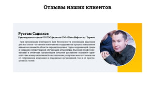 Отзывы наших клиентов
При организации ежегодного Дня безопасности основными задачами
для нас стали — активное вовлечение сотрудников в процесс повышения
навыков и знаний в области охраны здоровья, труда, окружающей среды
и создания плодотворной обучающий атмосферы. Высокий профессио-
нализм и отличная организация события доставили огромное удов-
ольствие всем участникам без исключения, получено много отзывов как
от сотрудников компании и подрядных организаций, так и от пригла-
шенныхгостей
Руководитель отдела ОЗОТОС филиала ООО «Шелл Нефть» в г. Торжок
Рустам Садыков
 