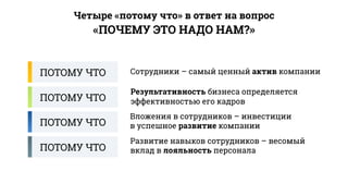«ПОЧЕМУ ЭТО НАДО НАМ?»
Четыре «потому что» в ответ на вопрос
ПОТОМУ ЧТО Сотрудники – самый ценный актив компании
Результативность бизнеса определяется
эффективностью его кадровПОТОМУ ЧТО
ПОТОМУ ЧТО
ПОТОМУ ЧТО
Вложения в сотрудников – инвестиции
в успешное развитие компании
Развитие навыков сотрудников – весомый
вклад в лояльность персонала
 