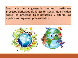 Son parte de la geografía, porque constituyen
procesos derivados de la acción social, que inciden
sobre los procesos físico-naturales y alteran los
equilibrios originario preexistentes.
 