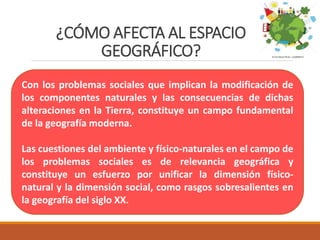 ¿CÓMO AFECTA AL ESPACIO
GEOGRÁFICO?
Con los problemas sociales que implican la modificación de
los componentes naturales y las consecuencias de dichas
alteraciones en la Tierra, constituye un campo fundamental
de la geografía moderna.
Las cuestiones del ambiente y físico-naturales en el campo de
los problemas sociales es de relevancia geográfica y
constituye un esfuerzo por unificar la dimensión físico-
natural y la dimensión social, como rasgos sobresalientes en
la geografía del siglo XX.
 