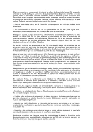 El primer aspecto es consecuencia directa de la cultura de la sociedad actual. No se puede
entender el mundo de hoy sin un mínimo de cultura informática. Es preciso entender cómo se
genera, cómo se almacena, cómo se transforma, cómo se transmite y cómo se accede a la
información en sus múltiples manifestaciones (textos, imágenes, sonidos) si no se quiere estar
al margen de las corrientes culturales. Hay que intentar participar en la generación de esa
cultura. Es ésa la gran oportunidad, que presenta dos facetas:
· integrar esta nueva cultura en la Educación, contemplándola en todos los niveles de la
Enseñanza
· ese conocimiento se traduzca en un uso generalizado de las TIC para lograr, libre,
espontánea y permanentemente, una formación a lo largo de toda la vida
El segundo aspecto, aunque también muy estrechamente relacionado con el primero, es más
técnico. Se deben usar las TIC para aprender y para enseñar. Es decir el aprendizaje de
cualquier materia o habilidad se puede facilitar mediante las TIC y, en particular, mediante
Internet, aplicando las técnicas adecuadas. Este segundo aspecto tiene que ver muy
ajustadamente con la Informática Educativa.
No es fácil practicar una enseñanza de las TIC que resuelva todos los problemas que se
presentan, pero hay que tratar de desarrollar sistemas de enseñanza que relacionen los
distintos aspectos de la Informática y de la transmisión de información, siendo al mismo tiempo
lo más constructivos que sea posible desde el punto de vista metodológico.
Llegar a hacer bien este cometido es muy difícil. Requiere un gran esfuerzo de cada profesor
implicado y un trabajo importante de planificación y coordinación del equipo de profesores.
Aunque es un trabajo muy motivador, surgen tareas por doquier, tales como la preparación de
materiales adecuados para el alumno, porque no suele haber textos ni productos educativos
adecuados para este tipo de enseñanzas. Tenemos la oportunidad de cubrir esa necesidad. Se
trata de crear una enseñanza de forma que teoría, abstracción, diseño y experimentación estén
integrados.
Las discusiones que se han venido manteniendo por los distintos grupos de trabajo interesados
en el tema se enfocaron en dos posiciones. Una consiste en incluir asignaturas de Informática
en los planes de estudio y la segunda en modificar las materias convencionales teniendo en
cuenta la presencia de las TIC. Actualmente se piensa que ambas posturas han de ser
tomadas en consideración y no se contraponen.
De cualquier forma, es fundamental para introducir la informática en la escuela, la
sensibilización e iniciación de los profesores a la informática, sobre todo cuando se quiere
introducir por áreas (como contenido curricular y como medio didáctico).
Por lo tanto, los programas dirigidos a la formación de los profesores en el uso educativo de las
Nuevas Tecnologías de la Información y Comunicación deben proponerse como objetivos:
- Contribuir a la actualización del Sistema Educativo que una sociedad fuertemente influida por
las nuevas tecnologías demanda.
- Facilitar a los profesores la adquisición de bases teóricas y destrezas operativas que les
permitan integrar, en su práctica docente, los medios didácticos en general y los basados en
nuevas tecnologías en particular.
- Adquirir una visión global sobre la integración de las nuevas tecnologías en el currículum,
analizando las modificaciones que sufren sus diferentes elementos: contenidos, metodología,
evaluación, etc.
- Capacitar a los profesores para reflexionar sobre su propia práctica, evaluando el papel y la
contribución de estos medios al proceso de enseñanza-aprendizaje.
Finalmente, considero que hay que buscar las oportunidades de ayuda o de mejora en la
Educación explorando las posibilidades educativas de las TIC sobre el terreno; es decir, en
todos los entornos y circunstancias que la realidad presenta.
 