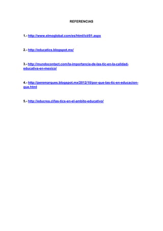 REFERENCIAS
1.- http://www.elmoglobal.com/es/html/ict/01.aspx
2.- http://educatics.blogspot.mx/
3.- http://mundocontact.com/la-importancia-de-las-tic-en-la-calidad-
educativa-en-mexico/
4.- http://peremarques.blogspot.mx/2012/10/por-que-las-tic-en-educacion-
que.html
5.- http://educrea.cl/las-tics-en-el-ambito-educativo/
 