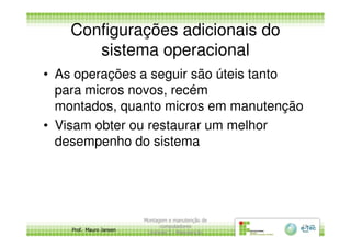 Configurações adicionais do
sistema operacional
• As operações a seguir são úteis tanto
para micros novos, recém
montados, quanto micros em manutenção
• Visam obter ou restaurar um melhor
Prof. Mauro Jansen
• Visam obter ou restaurar um melhor
desempenho do sistema
Montagem e manutenção de
computadores
Unidade 3 - Manutenção
19
 