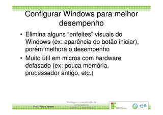 Configurar Windows para melhor
desempenho
• Elimina alguns “enfeites” visuais do
Windows (ex: aparência do botão iniciar),
porém melhora o desempenho
• Muito útil em micros com hardware
Prof. Mauro Jansen
• Muito útil em micros com hardware
defasado (ex: pouca memória,
processador antigo, etc.)
Montagem e manutenção de
computadores
Unidade 3 - Manutenção
20
 