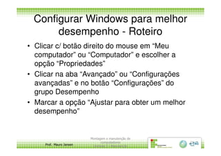 Configurar Windows para melhor
desempenho - Roteiro
• Clicar c/ botão direito do mouse em “Meu
computador” ou “Computador” e escolher a
opção “Propriedades”
• Clicar na aba “Avançado” ou “Configurações
Prof. Mauro Jansen
• Clicar na aba “Avançado” ou “Configurações
avançadas” e no botão “Configurações” do
grupo Desempenho
• Marcar a opção “Ajustar para obter um melhor
desempenho”
Montagem e manutenção de
computadores
Unidade 3 - Manutenção
21
 