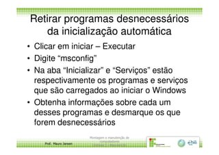 Retirar programas desnecessários
da inicialização automática
• Clicar em iniciar – Executar
• Digite “msconfig”
• Na aba “Inicializar” e “Serviços” estão
respectivamente os programas e serviços
Prof. Mauro Jansen
respectivamente os programas e serviços
que são carregados ao iniciar o Windows
• Obtenha informações sobre cada um
desses programas e desmarque os que
forem desnecessários
Montagem e manutenção de
computadores
Unidade 3 - Manutenção
23
 