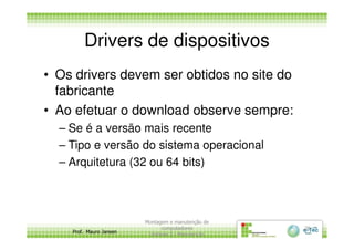 Drivers de dispositivos
• Os drivers devem ser obtidos no site do
fabricante
• Ao efetuar o download observe sempre:
– Se é a versão mais recente
Prof. Mauro Jansen
– Se é a versão mais recente
– Tipo e versão do sistema operacional
– Arquitetura (32 ou 64 bits)
Montagem e manutenção de
computadores
Unidade 3 - Manutenção
26
 