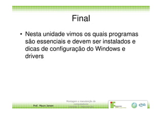 Final
• Nesta unidade vimos os quais programas
são essenciais e devem ser instalados e
dicas de configuração do Windows e
drivers
Prof. Mauro Jansen
drivers
Montagem e manutenção de
computadores
Unidade 3 - Manutenção
28
 