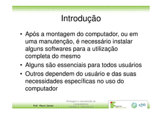 Introdução
• Após a montagem do computador, ou em
uma manutenção, é necessário instalar
alguns softwares para a utilização
completa do mesmo
Prof. Mauro Jansen
completa do mesmo
• Alguns são essenciais para todos usuários
• Outros dependem do usuário e das suas
necessidades específicas no uso do
computador
Montagem e manutenção de
computadores
Unidade 3 - Manutenção
5
 