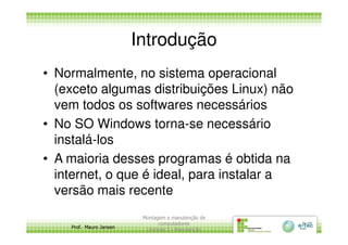 Introdução
• Normalmente, no sistema operacional
(exceto algumas distribuições Linux) não
vem todos os softwares necessários
• No SO Windows torna-se necessário
Prof. Mauro Jansen
• No SO Windows torna-se necessário
instalá-los
• A maioria desses programas é obtida na
internet, o que é ideal, para instalar a
versão mais recente
Montagem e manutenção de
computadores
Unidade 3 - Manutenção
6
 