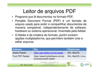 Leitor de arquivos PDF
• Programa que lê documentos no formato PDF,
• Portable Document Format (PDF) é um formato de
arquivo usado para exibir e compartilhar documentos de
maneira compatível, independentemente de software,
hardware ou sistema operacional. Inventado pela Adobe
• O Adobe é da criadora do formato, porém existem
Prof. Mauro Jansen
• O Adobe é da criadora do formato, porém existem
opções multiplataforma, que permitem também criar e
editar arquivos
Montagem e manutenção de
computadores
Unidade 3 - Manutenção
8
Software Site Plataformas
Adobe Reader https://get.adobe.com/br/reader Win, MacOS
Foxit PDF Reader https://www.foxitsoftware.com/pt-
br/products/pdf-reader/
Win, MacOS, Linux
 