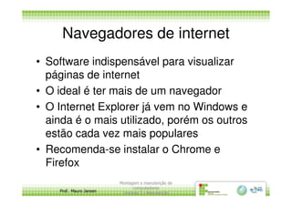 Navegadores de internet
• Software indispensável para visualizar
páginas de internet
• O ideal é ter mais de um navegador
• O Internet Explorer já vem no Windows e
Prof. Mauro Jansen
• O Internet Explorer já vem no Windows e
ainda é o mais utilizado, porém os outros
estão cada vez mais populares
• Recomenda-se instalar o Chrome e
Firefox
Montagem e manutenção de
computadores
Unidade 3 - Manutenção
9
 