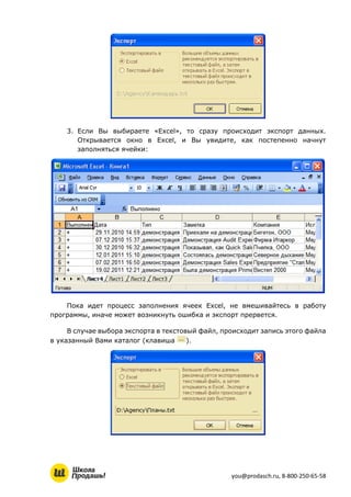 you@prodasch.ru, 8-800-250-65-58
3. Если Вы выбираете «Excel», то сразу происходит экспорт данных.
Открывается окно в Excel, и Вы увидите, как постепенно начнут
заполняться ячейки:
Пока идет процесс заполнения ячеек Excel, не вмешивайтесь в работу
программы, иначе может возникнуть ошибка и экспорт прервется.
В случае выбора экспорта в текстовый файл, происходит запись этого файла
в указанный Вами каталог (клавиша ).
 
