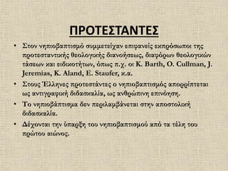 ΠΡΟΤΕΣΤΑΝΤΕΣ
• Στον νηπιοβαπτισμό συμμετείχαν επιφανείς εκπρόσωποι της
προτεσταντικής θεολογικής διανοήσεως, διαφόρων θεολογικών
τάσεων και ειδικοτήτων, όπως π.χ. οι K. Barth, O. Cullman, J.
Jeremias, K. Aland, E. Staufer, κ.α.
• Στους Έλληνες προτεστάντες ο νηπιοβαπτισμός απορρίπτεται
ως αντιγραφική διδασκαλία, ως ανθρώπινη επινόηση.
• Το νηπιοβάπτισμα δεν περιλαμβάνεται στην αποστολική
διδασκαλία.
• Δέχονται την ύπαρξη του νηπιοβαπτισμού από τα τέλη του
πρώτου αιώνος.
 