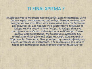 ΤΙ ΕΙΝΑΙ ΧΡΙΣΜΑ ?
Το Χρίσμα είναι το Μυστήριο που ακολουθεί μετά το Βάπτισμα, με το
όποιο «γεμίζει ο νεοφώτιστος από το Άγιο Πνεύμα, το όποιο τον
ενισχύει και τον κατευθύνει στην πνευματική ζωή». Το Βάπτισμα
μας εξαγνίζει και μας παρέχει την δυνατότητα να δεχθούμε το
Χρίσμα και δια αυτού το Άγιο Πνεύμα. Το Χρίσμα είναι ένα
μυστήριο που συνδέεται πλέον άμεσα με το Βάπτισμα. Γίνεται
αμέσως μετά το βάπτισμα. Με το Χρίσμα ο άνθρωπος δεν
αποτελείται πλέον μόνο από σώμα και ψυχή, αλλά και από τη
Χάρη του Αγ. Πνεύματος. Είναι μυστήριο μη επαναλαμβανόμενο,
ειδικό, αυτοτελές και ανεξάρτητο, η δε τελετουργία του μετά το
πέρας τού βαπτίσματος είναι ο φυσικός χρόνος τελέσεώς του.
 