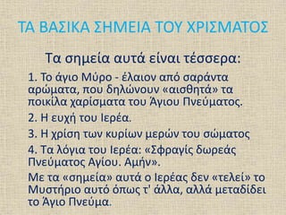 ΤΑ ΒΑΣΙΚΑ ΣΗΜΕΙΑ ΤΟΥ ΧΡΙΣΜΑΤΟΣ
Τα σημεία αυτά είναι τέσσερα:
1. Το άγιο Μύρο - έλαιον από σαράντα
αρώματα, που δηλώνουν «αισθητά» τα
ποικίλα χαρίσματα του Άγιου Πνεύματος.
2. Η ευχή του Ιερέα.
3. Η χρίση των κυρίων μερών του σώματος
4. Τα λόγια του Ιερέα: «Σφραγίς δωρεάς
Πνεύματος Αγίου. Αμήν».
Με τα «σημεία» αυτά ο Ιερέας δεν «τελεί» το
Μυστήριο αυτό όπως τ' άλλα, αλλά μεταδίδει
το Άγιο Πνεύμα.
 