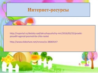 http://nsportal.ru/detskiy-sad/okruzhayushchiy-mir/2016/02/25/proekt-
posadili-ogorod-posmotrite-chto-rastet
http://www.slideshare.net/rcnovo/ss-38069147
 