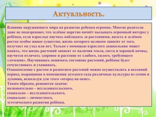 Влияние окружающего мира на развитие ребенка огромно. Многие родители
даже не подозревают, что зелёное царство начнёт вызывать огромный интерес у
ребёнка, если взрослые научать наблюдать за растениями, видеть в зелёном
ростке особое живое существо, жизнь которого целиком зависит от того,
получает он уход или нет. Только с помощью взрослого дошкольник может
понять, что жизнь растений зависит от наличия тепла, света и хорошей почвы,
научится отличать здоровое и растение от слабого, хилого, требующего
«лечения». Научившись понимать состояние растений, ребёнок будет
сочувствовать и ухаживать.
Ознакомление с ростом и развитием растений можно осуществлять в весенний
период, выращивая в помещении детского сада различные культуры из семян и
луковиц, используя для этого «огород на окне».
Таким образом, решаются задачи:
познавательно – исследовательского,
социально – исследовательского,
социально – личностного,
эстетического развития ребёнка.
 