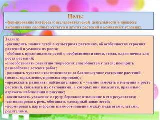 Задачи:
-расширить знания детей о культурных растениях, об особенностях строения
растений и условия их роста;
-обобщать представление детей о необходимости света, тепла, влаги почвы для
роста растений;
-способствовать развитию творческих способностей у детей; поощрять
разнообразие детских работ;
-развивать чувство ответственности за благополучное состояние растений
(полив, взрыхление, прополка сорняков);
-продолжать развивать наблюдательность – умение замечать изменения в росте
растений, связывать их с условиями, в которых они находятся, правильно
отражать наблюдения в рисунке;
-воспитывать уважение к труду, бережное отношение к его результатам;
-активизировать речь, обогащать словарный запас детей;
-формировать партнёрские взаимоотношения между педагогами, детьми,
родителями.
 