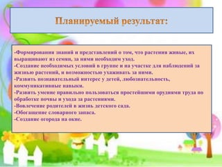 -Формирования знаний и представлений о том, что растения живые, их
выращивают из семян, за ними необходим уход.
-Создание необходимых условий в группе и на участке для наблюдений за
жизнью растений, и возможностью ухаживать за ними.
-Развить познавательный интерес у детей, любознательность,
коммуникативные навыки.
-Развить умение правильно пользоваться простейшими орудиями труда по
обработке почвы и ухода за растениями.
-Вовлечение родителей в жизнь детского сада.
-Обогащение словарного запаса.
-Создание огорода на окне.
 