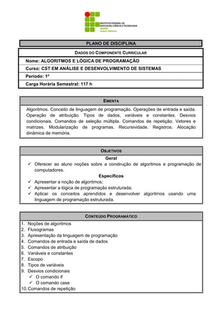 PLANO DE DISCIPLINA
DADOS DO COMPONENTE CURRICULAR
Nome: ALGORITMOS E LÓGICA DE PROGRAMAÇÃO
Curso: CST EM ANÁLISE E DESENVOLVIMENTO DE SISTEMAS
Período: 1º
Carga Horária Semestral: 117 h
EMENTA
Algoritmos. Conceito de linguagem de programação. Operações de entrada e saída.
Operação de atribuição. Tipos de dados, variáveis e constantes. Desvios
condicionais. Comandos de seleção múltipla. Comandos de repetição. Vetores e
matrizes. Modularização de programas. Recursividade. Registros. Alocação
dinâmica de memória.
CONTEÚDO PROGRAMÁTICO
1. Noções de algoritmos
2. Fluxogramas
3. Apresentação da linguagem de programação
4. Comandos de entrada e saída de dados
5. Comandos de atribuição
6. Variáveis e constantes
7. Escopo
8. Tipos de variáveis
9. Desvios condicionais
O comando if
O comando case
10.Comandos de repetição
OBJETIVOS
Geral
Oferecer ao aluno noções sobre a construção de algoritmos e programação de
computadores.
Específicos
Apresentar a noção de algoritmos;
Apresentar a lógica de programação estruturada;
Aplicar os conceitos aprendidos e desenvolver algoritmos usando uma
linguagem de programação estruturada.
 