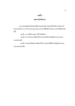 10
บทที่ 4
ผลการดาเนินการ
จากการประดิษฐ์กล่องอัจฉริยะพิชิต๶วก๶ตอร์สามมิติ สรุปผลได้ว่าเป็นการสร้างสรรค์
ผลงานตามจินตนาการ มีความสวยงามและสามารถนามาใช้เป็นสื่อการเรียนการสอนได้เป็นอย่างดี
ดังนี้
ตอนที่ 1 การหาพิกัด๶วก๶ตอร์ 3 มิติ โดยใช้กล่อง
ตอนที่ 2 ตารางแสดงความพึงพอใจในการทดลองสิ่งประดิษฐ์กล่องบนแกนแทน
๶วก๶ตอร์สามมิติ
ตอนที่ 3 แสดงเปอร์เซ็นต์ความพึงพอใจในการทดลองใช้สิ่งประดิษฐ์กล่องบนแกน
แทน๶วก๶ตอร์สามมิติ
 