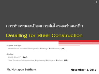 Project Manager
Downstream business development, Sahaviriya Steel Industry (SSI)
Advisor
Pacific Pipe PCL. (PAP)
Steel Structure Sub-committee, Engineering Institute of Thailand (EIT)
การทารายละเอียดการต่อโครงสร้างเหล็ก
Detailing for Steel Construction
November 13, 2015
1
Mr. Nuttapon Suttitam
 