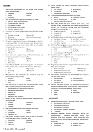 1 | Character building - @Ririnmasrinah
SIMULASI
1. Sikap mudah menyesuaikan diri dan senang dalam berbagai
situasi merupakan sikap. . .
a. Adabtable d. Obligasi
b. Mevor e. Talker
c. Animated
2. Yang termasuk kedalam cara mengembangkan diri adalah
a. Berhenti belajar dan berlaku acuh
b. Selalu melakukan kesalahan
c. Memaafkan orang lain
d. Mengenal dan menerima diri
e. Memiliki kelebihan materi
3. Memotivasi diri melalui rasa percaya diri dapat dilakukan dengan
cara . . . .
a. Bersikap sombong d. Rendah diri
b. Emosional e. Meremehkan orang lain
c. Memperhatikan penampilan
4. Merupakan suatu karakteristik unik individu yang membuatnya
mampu (atau tidak mampu) melakukan suatu aktivitas secara
mudah (atau sulit) dan sukses (atau tidak pernah sukses)
merupakan salah satu engertian . . .
a. Kepribadian d. bakat
b. Kecerdasan e. Refleksi diri
c. Minat
5. Punya rasa humor yang cemerlang dan bisa membuat apa saja
menjadi menyenangkan merupakan sikap
a. Sensitive d. Adabtive
b. Competitive e. Funny
c. Refreshing
6. Suatu sifat dapat timbul dari rasa bangga diri yang berlebihan
karena prestasi, status sosial, kecantikan, materi adalah sikap
a. Genit d. Ingkar janji
b. Sombong e. Suka marah
c. Iri
7. Memperbaharui dan membantu atau membuat orang lain
merasa senang merupakan sikap
a. Sensitive d. taker
b. Refreshing e. Leader
c. Loyal
8. Yang termasuk hal hal penting yang perlu dikembangkan sebagai
bentuk kongkrit pengembangan diri sendiri adalah
a. Kekuatan diri untuk mengalahkan orang lain
b. Penampilan yang menawan
c. Motivasi diri
d. Persaingan
e. Keyakinan pada orang lain
9. Percaya diri dan yakin akan kemampuan dan suksesnya sendiri
merupakan sikap
a. Worrier d. Comfidnt
b. Adabtive e. Funny
c. Sensitive
10. Salah sau Hirarki kebutuhan menurut maslow antara lain :
a. Imbalan d. Sikap
b. Manipulasi e. emosi
c. Aktualisasi diri
11. Sikap periang dan dapat meyakini dirinya serta orang lain bahwa
segala-galanya akan beres merupakan sikap
a. Cometitive d. Obliging
b. Adabtive d. Sensitive
c. Optimistic
12. Puncak tertinggi dari hierarki kebutuhan manusia menurut
maslow adalah ....
a. Rasa memiliki d. Aktualisasi diri
b. Penghargaan e. Fisiologi
c. Keamanan dan keselamatan
13. Penentu utama sukses menurut Paul G Stoiz adalah
a. Quitters d. Campers, & Climbers
b. Adersity Quotient (AQ) e. Power
c. Adversity Response Profile (ARP)
14. Suatu usaha sengaja dan terus menerus, tanpa henti , yang
dilakukan dengan berbagai cara dan terwujud secara baik dan
optimal, yang menghantar seorang pada taraf kedewasaan
sesungguhnya disebut dengan .....
a. Mengembangkan diri d. Motivasi diri
b. Semangat diri e. Keteguhan diri
c. Integritas diri
15. Salah satu kecerdasan yang dimiliki oleh manusia adalah
a. Kecerdasan berhitung d. Kecerdasan memahami
b. Kecerdasan bicara e. Kecerdasan bahasa
c. Kecerdasan linguistik
16. Salah satu faktor yang dapat memupuk kekuatan dan ketahanan
mental menurut Paaul G Stolz adalah
a. Ability d. Mention
b. Power e. Low Profile
c. Adversity Response Profile (ARP)
17. Merupakan potensi yang dimiliki oleh seorang sebagai bawaan
sejak lahir merupakan pengertian dari
a. Kekuasaan d. Motivasi
b. Watak e. Potensi
c. Bakat
18. Pengembangan kekuatan dan mengatasi kelemahan diri sendiri
dapat dilakukan dengan
a. Meniru orang lain d. Intropeksi diri
b. Melihat kekuatan orang lain e. Meratap diri
c. Melihat Kelemahan orang lain
19. Dalam jendela johari daerah yang diri sendiri tahu dan orang lain
tahu merupakan daerah
a. Daerah terbuka d. Daerah Tak sadar
b. Daerah buta e. Daerah tersembunyi
c. Daerah abu abu
20. Kekuatan atau daya dorongan yang menggambarkan sekaligus
mengarahkan kehendak dan prilaku sesorang dan diinginkannya,
yang muncul dari keinginan memnuhi kebutuhannya
a. Motivasi d. Potensi
b. Bakat e. Tempramen
c. Watak
Soal Download
1. Mengenal diri sendiri menurut pendapat Socrates adalah ….
a. Awal mengenal kebenaran *
b. Akhir mengenal kebenaran
c. Awal mengenal kesalahan
d. Awal dan Akhir mengenal kebenaran
e. a & b benar
2. Memahami kekhasan fisiknya, kepribadian, watak dan
temperamennya, mengenal bakat-bakat alamiah yang
dimilikinya serta punya gambaran atau konsep yang jelas
tentang diri sendiri dengan segala kekuatan dan kelemahannya,
definisi dari
a. Mengenalkan diri d. Mengenal orang lain
b. Deskripsi diri e. Menganal diri *
 