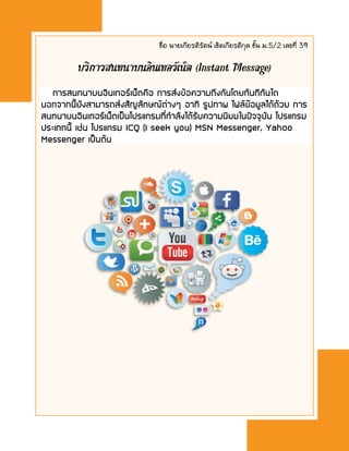ชื่อ นายเกียรติรัตน์ เชิดเกียรติกุล ชั้น ม.5/2 เลขที่ 39
บริการสนทนาบȨิน๶ทอร์๶Ȩต (Instant Message)
การสนทนาบนอิȨทอร์๶Ȩตคือ การส่งข้อความถึงกันโดยทันทีทันใด
นอกจากนี้ยังสามารถส่งสัญลักษณ์ต่างๆ อาทิ รูปภาพ ไฟล์ข้อมูลได้ด้วย การ
สนทนาบนอิȨทอร์๶Ȩตเป็นโปรแกรมที่กาลังได้รับความนิยมในปัจจุบัน โปรแกรม
ประเภทนี้ เช่น โปรแกรม ICQ (I seek you) MSN Messenger, Yahoo
Messenger เป็นต้น
 