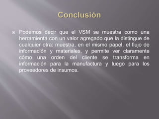  Podemos decir que el VSM se muestra como una
herramienta con un valor agregado que la distingue de
cualquier otra: muestra, en el mismo papel, el flujo de
información y materiales, y permite ver claramente
cómo una orden del cliente se transforma en
información para la manufactura y luego para los
proveedores de insumos.
 