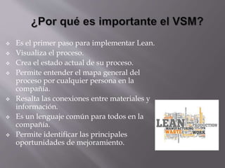  Es el primer paso para implementar Lean.
 Visualiza el proceso.
 Crea el estado actual de su proceso.
 Permite entender el mapa general del
proceso por cualquier persona en la
compañía.
 Resalta las conexiones entre materiales y
información.
 Es un lenguaje común para todos en la
compañía.
 Permite identificar las principales
oportunidades de mejoramiento.
 