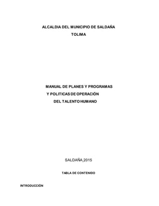 ALCALDIA DEL MUNICIPIO DE SALDAÑA
TOLIMA
MANUAL DE PLANES Y PROGRAMAS
Y POLITICAS DE OPERACIÓN
DEL TALENTO HUMANO
SALDAÑA 2015
TABLA DE CONTENIDO
INTRODUCCIÓN
 