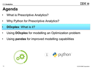 © 2016 IBM Corporation11
Agenda
• What is Prescriptive Analytics?
• Why Python for Prescriptive Analytics?
• DOcplex: What is it?
• Using DOcplex for modelling an Optimization problem
• Using pandas for improved modelling capabilities
 