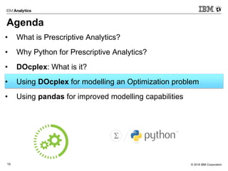 © 2016 IBM Corporation15
Agenda
• What is Prescriptive Analytics?
• Why Python for Prescriptive Analytics?
• DOcplex: What is it?
• Using DOcplex for modelling an Optimization problem
• Using pandas for improved modelling capabilities
 