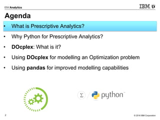 © 2016 IBM Corporation2
Agenda
• What is Prescriptive Analytics?
• Why Python for Prescriptive Analytics?
• DOcplex: What is it?
• Using DOcplex for modelling an Optimization problem
• Using pandas for improved modelling capabilities
 
