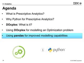 © 2016 IBM Corporation24
Agenda
• What is Prescriptive Analytics?
• Why Python for Prescriptive Analytics?
• DOcplex: What is it?
• Using DOcplex for modelling an Optimization problem
• Using pandas for improved modelling capabilities
 